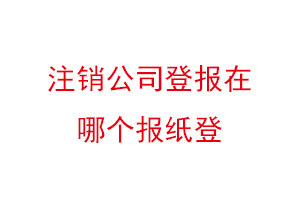 注銷公司登報在哪個報紙登，公司注銷登報哪家報社找我要登報網