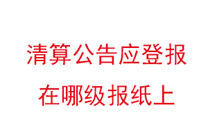 清算公告應登報在哪級報紙上，清算公告登報格式找我要登報網