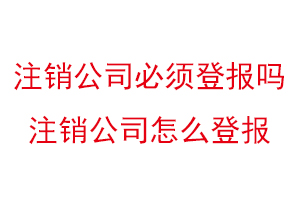 注銷公司必須登報嗎，注銷公司怎么登報找我要登報網