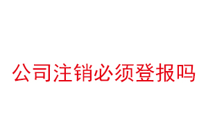 公司注銷必須登報嗎，公司注銷必須登報公示嗎找我要登報網