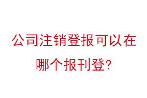 公司注銷(xiāo)登報(bào)可以在哪個(gè)報(bào)刊登找我要登報(bào)網(wǎng)