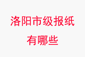 洛陽報紙有哪些，洛陽市級報紙有哪些找我要登報網