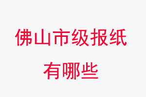 佛山報紙有哪些，佛山市級報紙有哪些找我要登報網