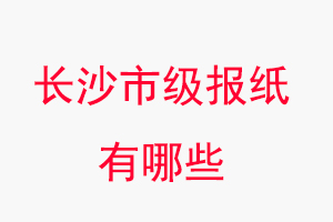 長沙報紙有哪些，長沙市級報紙有哪些找我要登報網