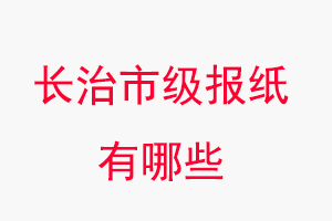 長治報紙有哪些，長治市級報紙有哪些找我要登報網