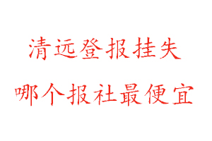 清遠(yuǎn)登報(bào)掛失，清遠(yuǎn)登報(bào)掛失哪個(gè)報(bào)社最便宜找我要登報(bào)網(wǎng)